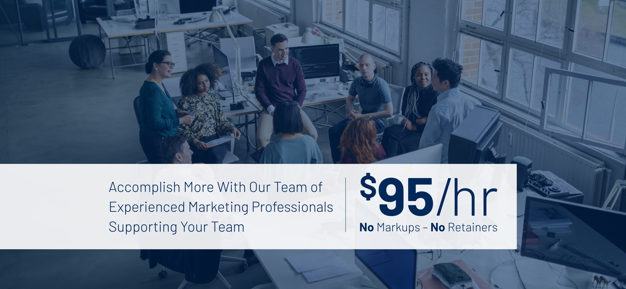 Accomplish more with our team of experienced marketing professionals supporting your team. $95/hr No Markups - No retainers.